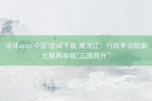 滚球app(中国)官网下载 黑龙江：行政争议防御化解两年间“三降两升”