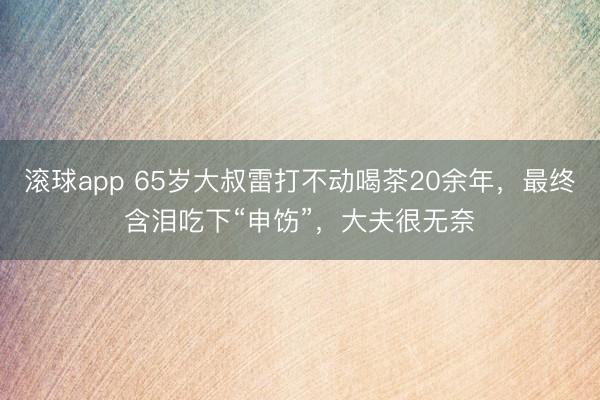 滚球app 65岁大叔雷打不动喝茶20余年，最终含泪吃下“申饬”，大夫很无奈