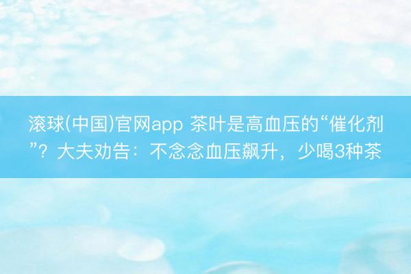 滚球(中国)官网app 茶叶是高血压的“催化剂”？大夫劝告：不念念血压飙升，少喝3种茶