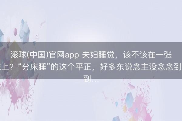 滚球(中国)官网app 夫妇睡觉，该不该在一张床上？“分床睡”的这个平正，好多东说念主没念念到…
