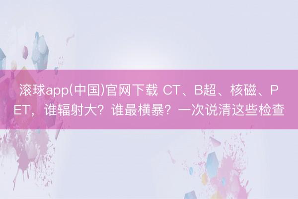 滚球app(中国)官网下载 CT、B超、核磁、PET，谁辐射大？谁最横暴？一次说清这些检查