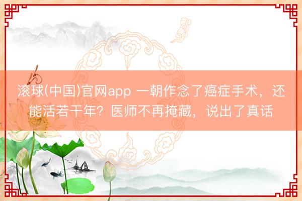 滚球(中国)官网app 一朝作念了癌症手术，还能活若干年？医师不再掩藏，说出了真话