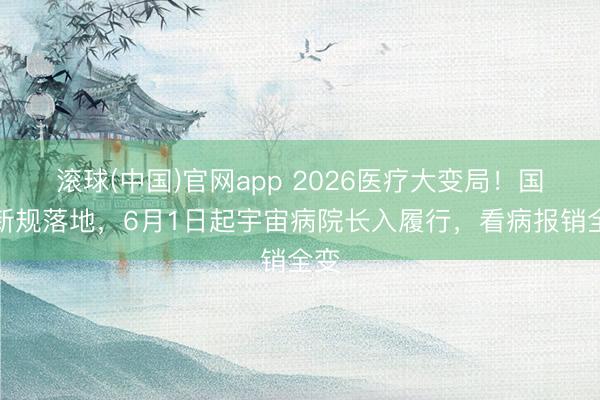 滚球(中国)官网app 2026医疗大变局！国度新规落地，6月1日起宇宙病院长入履行，看病报销全变