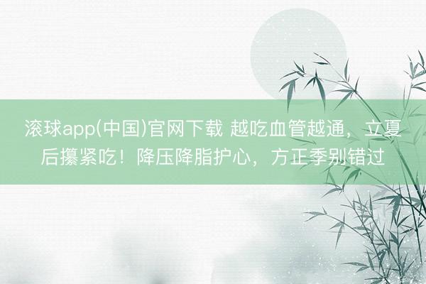 滚球app(中国)官网下载 越吃血管越通，立夏后攥紧吃！降压降脂护心，方正季别错过