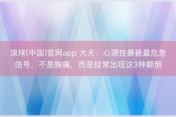 滚球(中国)官网app 大夫：心源性暴毙最危急信号，不是胸痛，而是经常出现这3种颠倒
