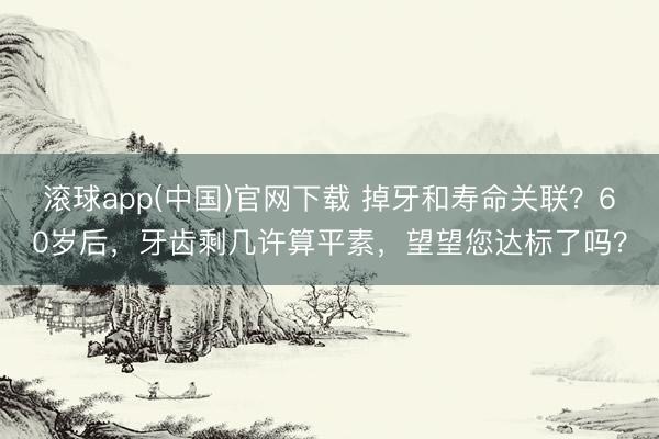 滚球app(中国)官网下载 掉牙和寿命关联？60岁后，牙齿剩几许算平素，望望您达标了吗？