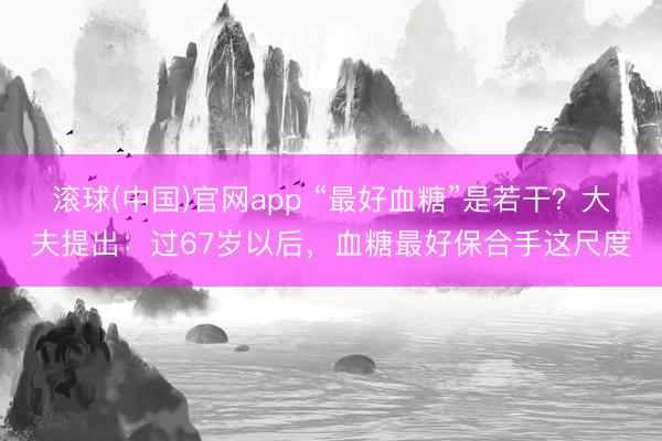 滚球(中国)官网app “最好血糖”是若干？大夫提出：过67岁以后，血糖最好保合手这尺度