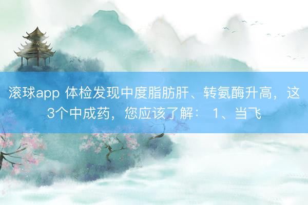 滚球app 体检发现中度脂肪肝、转氨酶升高，这3个中成药，您应该了解： 1、当飞