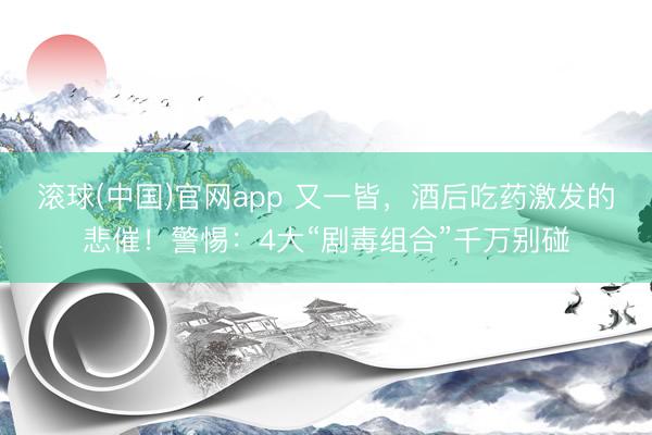 滚球(中国)官网app 又一皆，酒后吃药激发的悲催！警惕：4大“剧毒组合”千万别碰