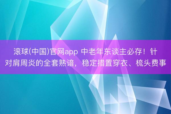 滚球(中国)官网app 中老年东谈主必存！针对肩周炎的全套熟谙，稳定措置穿衣、梳头费事
