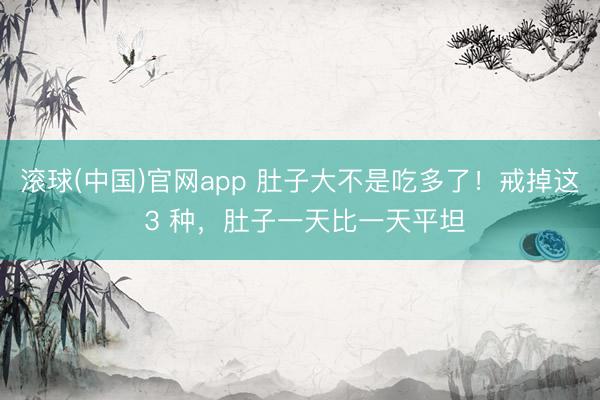 滚球(中国)官网app 肚子大不是吃多了！戒掉这 3 种，肚子一天比一天平坦