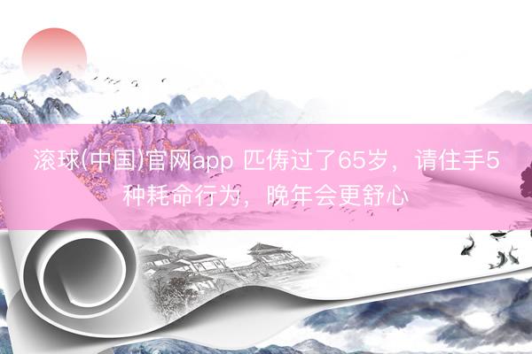 滚球(中国)官网app 匹俦过了65岁，请住手5种耗命行为，晚年会更舒心
