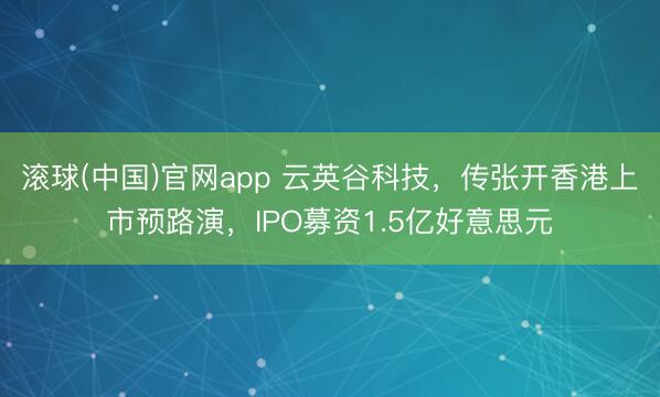 滚球(中国)官网app 云英谷科技，传张开香港上市预路演，IPO募资1.5亿好意思元