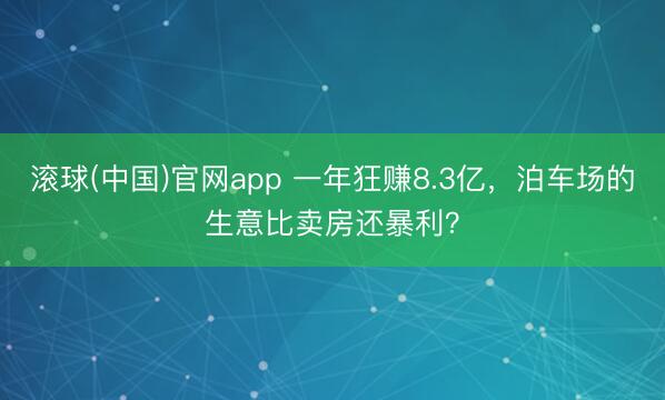 滚球(中国)官网app 一年狂赚8.3亿,泊车场的生意比卖房还暴利?