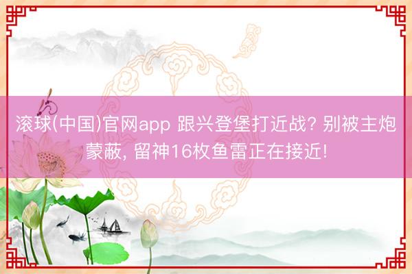 滚球(中国)官网app 跟兴登堡打近战? 别被主炮蒙蔽， 留神16枚鱼雷正在接近!