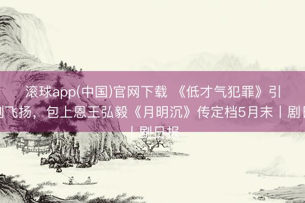 滚球app(中国)官网下载 《低才气犯罪》引追剧飞扬,包上恩王弘毅《月明沉》传定档5月末丨剧日报