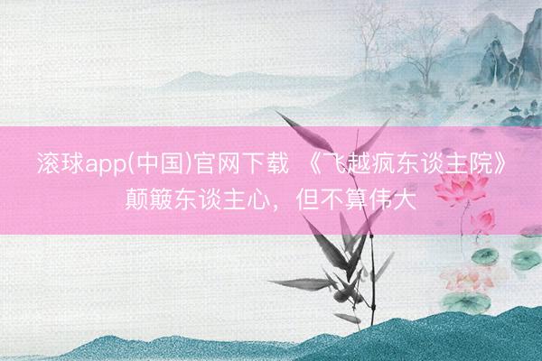 滚球app(中国)官网下载 《飞越疯东谈主院》颠簸东谈主心，但不算伟大