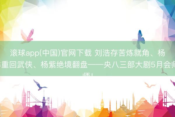 滚球app(中国)官网下载 刘浩存苦炼就角、杨洋重回武侠、杨紫绝境翻盘——央八三部大剧5月会师！