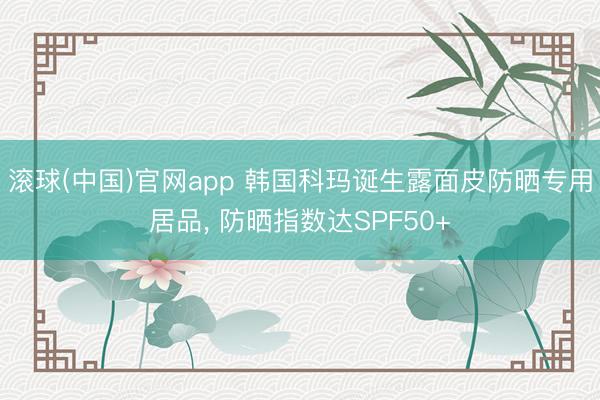滚球(中国)官网app 韩国科玛诞生露面皮防晒专用居品， 防晒指数达SPF50+