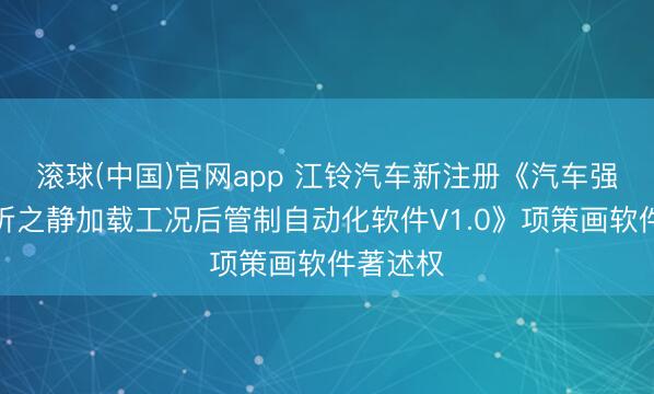 滚球(中国)官网app 江铃汽车新注册《汽车强度类分析之静加载工况后管制自动化软件V1.0》项策画软件著述权