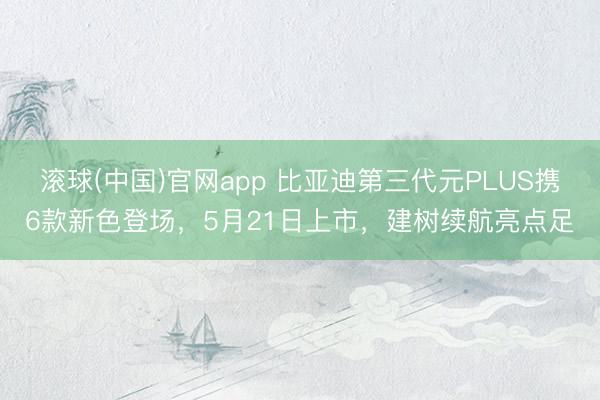 滚球(中国)官网app 比亚迪第三代元PLUS携6款新色登场，5月21日上市，建树续航亮点足