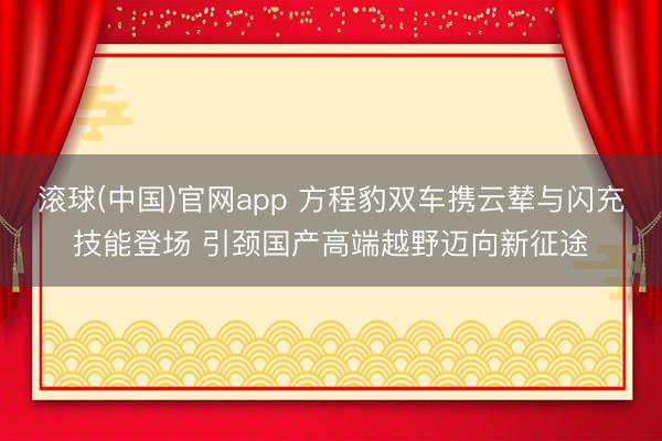 滚球(中国)官网app 方程豹双车携云辇与闪充技能登场 引颈国产高端越野迈向新征途