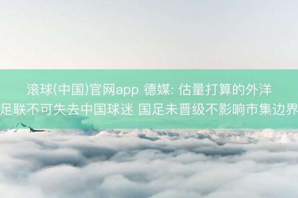 滚球(中国)官网app 德媒: 估量打算的外洋足联不可失去中国球迷 国足未晋级不影响市集边界