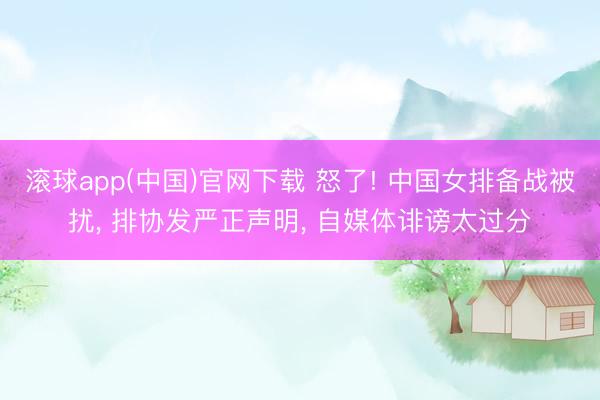滚球app(中国)官网下载 怒了! 中国女排备战被扰， 排协发严正声明， 自媒体诽谤太过分