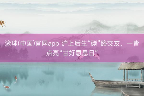 滚球(中国)官网app 沪上后生“碳”路交友，一皆点亮“甘好意思日”