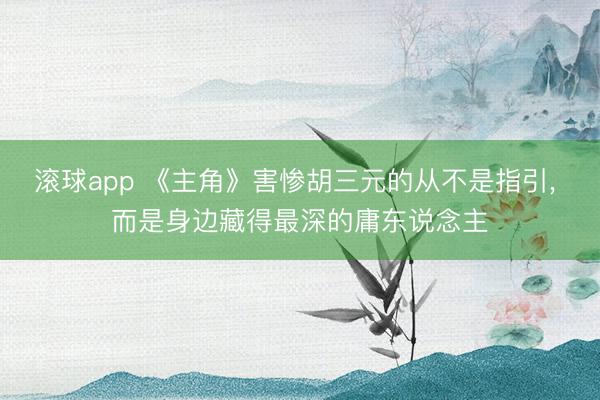 滚球app 《主角》害惨胡三元的从不是指引， 而是身边藏得最深的庸东说念主
