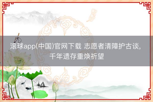 滚球app(中国)官网下载 志愿者清障护古谈， 千年遗存重焕祈望