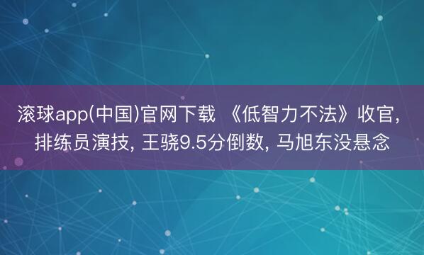 滚球app(中国)官网下载 《低智力不法》收官， 排练员演技， 王骁9.5分倒数， 马旭东没悬念