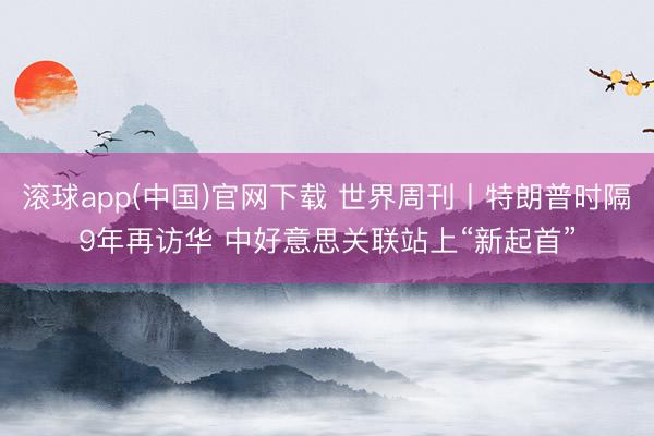 滚球app(中国)官网下载 世界周刊丨特朗普时隔9年再访华 中好意思关联站上“新起首”