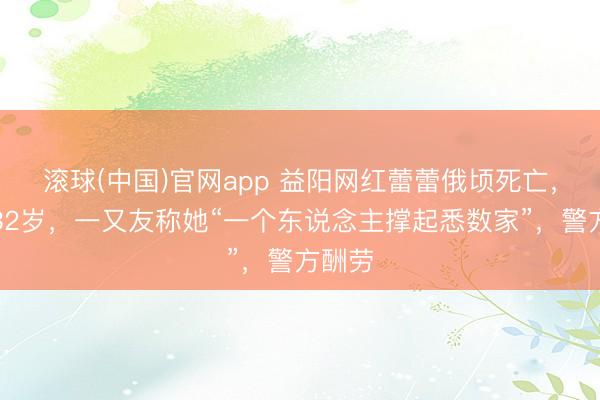 滚球(中国)官网app 益阳网红蕾蕾俄顷死亡，年仅32岁，一又友称她“一个东说念主撑起悉数家”，警方酬劳