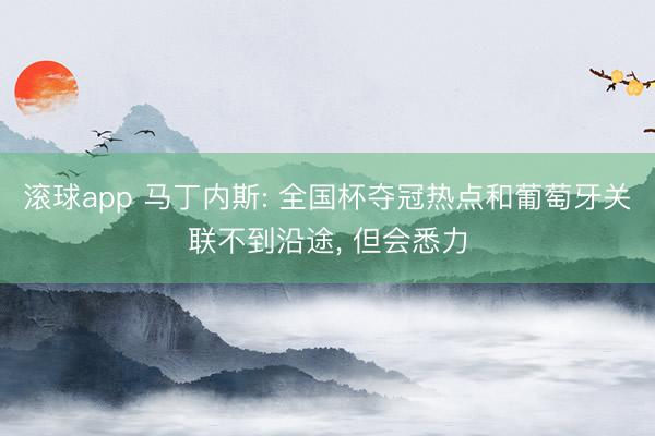 滚球app 马丁内斯: 全国杯夺冠热点和葡萄牙关联不到沿途， 但会悉力