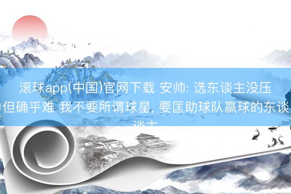 滚球app(中国)官网下载 安帅: 选东谈主没压力但确乎难 我不要所谓球星， 要匡助球队赢球的东谈主