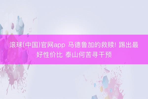 滚球(中国)官网app 马德鲁加的救赎! 踢出最好性价比 泰山何苦寻干预