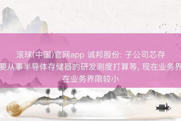 滚球(中国)官网app 诚邦股份: 子公司芯存电子主要从事半导体存储器的研发测度打算等， 现在业务界限较小