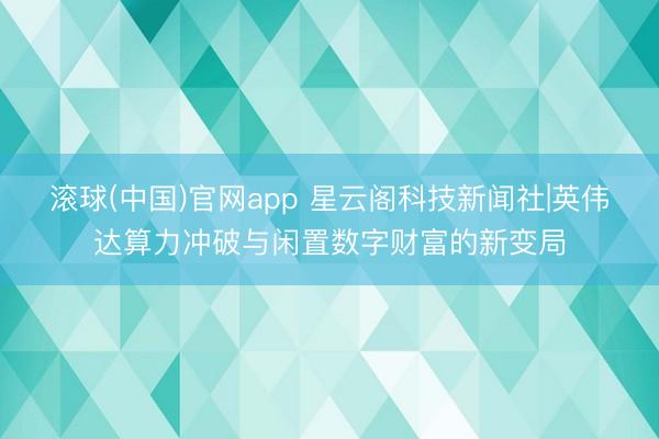 滚球(中国)官网app 星云阁科技新闻社|英伟达算力冲破与闲置数字财富的新变局