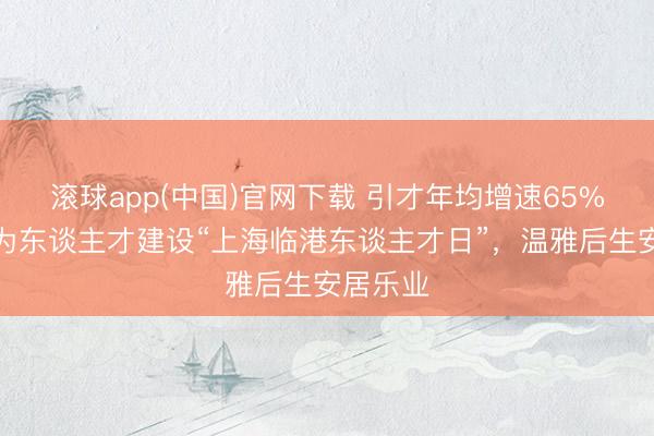 滚球app(中国)官网下载 引才年均增速65%！临港为东谈主才建设“上海临港东谈主才日”，温雅后生安居乐业