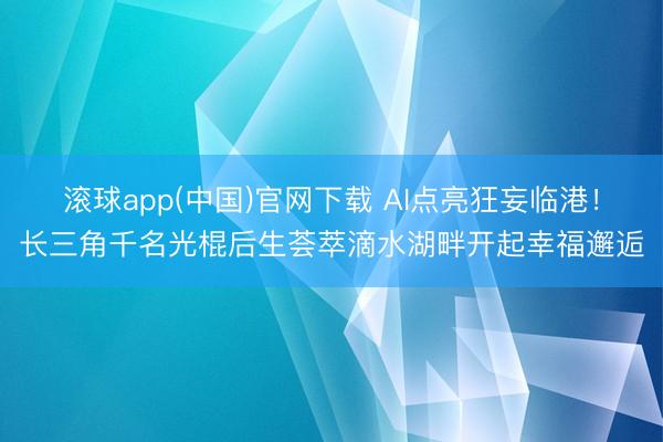 滚球app(中国)官网下载 AI点亮狂妄临港！长三角千名光棍后生荟萃滴水湖畔开起幸福邂逅