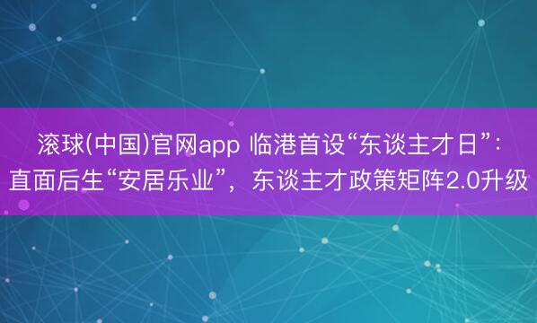 滚球(中国)官网app 临港首设“东谈主才日”：直面后生“安居乐业”，东谈主才政策矩阵2.0升级