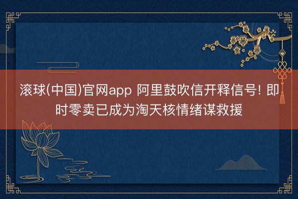 滚球(中国)官网app 阿里鼓吹信开释信号! 即时零卖已成为淘天核情绪谋救援