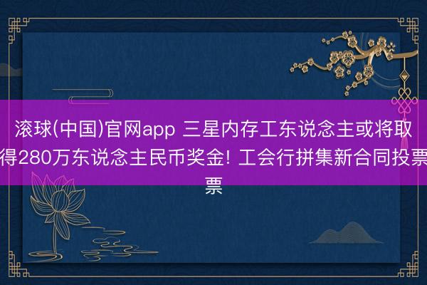 滚球(中国)官网app 三星内存工东说念主或将取得280万东说念主民币奖金! 工会行拼集新合同投票